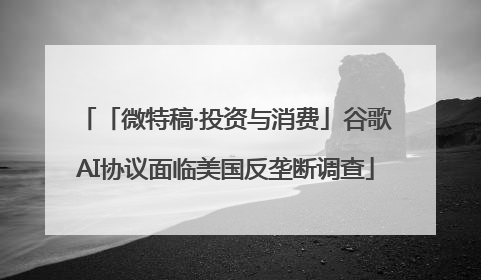 「微特稿·投资与消费」谷歌AI协议面临美国反垄断调查