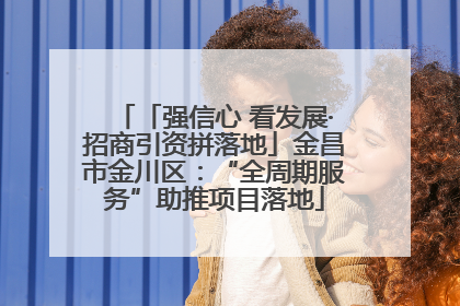 「强信心 看发展·招商引资拼落地」金昌市金川区：“全周期服务”助推项目落地