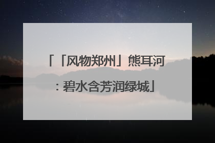「风物郑州」熊耳河：碧水含芳润绿城