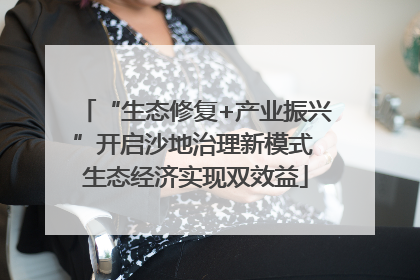 “生态修复+产业振兴”开启沙地治理新模式 生态经济实现双效益