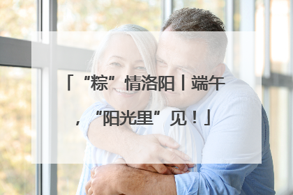 “粽”情洛阳丨端午，“阳光里”见！