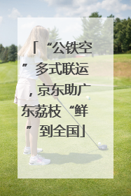 “公铁空”多式联运，京东助广东荔枝“鲜”到全国