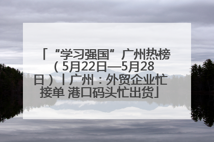“学习强国”广州热榜（5月22日—5月28日）丨广州：外贸企业忙接单 港口码头忙出货