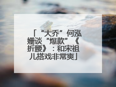 “大乔”何泓姗谈“爆款”《折腰》：和宋祖儿搭戏非常爽