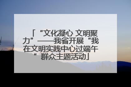 “文化凝心 文明聚力”——我省开展“我在文明实践中心过端午”群众主题活动