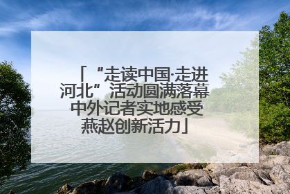 “走读中国·走进河北”活动圆满落幕 中外记者实地感受燕赵创新活力