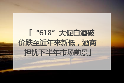 “618”大促白酒破价跌至近年来新低，酒商担忧下半年市场前景