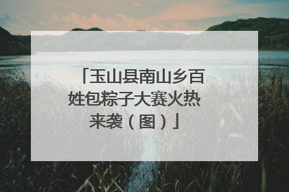 玉山县南山乡百姓包粽子大赛火热来袭（图）