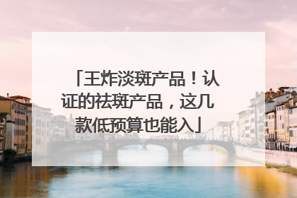 王炸淡斑产品！认证的祛斑产品，这几款低预算也能入