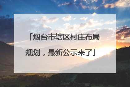 烟台市辖区村庄布局规划，最新公示来了