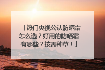 热门央视公认防晒霜怎么选？好用的防晒霜有哪些？按需种草！