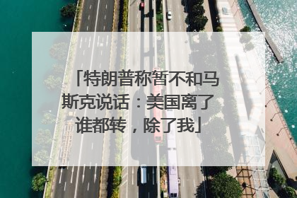 特朗普称暂不和马斯克说话：美国离了谁都转，除了我