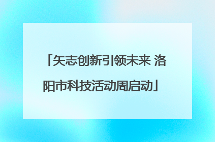 矢志创新引领未来 洛阳市科技活动周启动