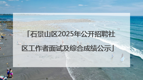 石景山区2025年公开招聘社区工作者面试及综合成绩公示