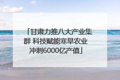 甘肃力推八大产业集群 科技赋能寒旱农业冲刺6000亿产值