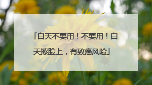 白天不要用！不要用！白天擦脸上，有致癌风险