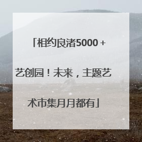 相约良渚5000＋艺创园！未来，主题艺术市集月月都有