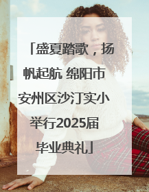 盛夏踏歌，扬帆起航 绵阳市安州区沙汀实小举行2025届毕业典礼
