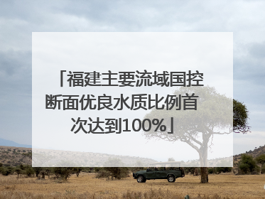 福建主要流域国控断面优良水质比例首次达到100%