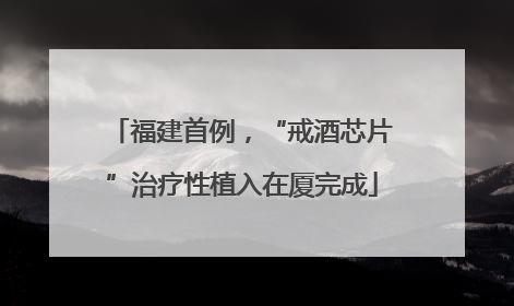 福建首例，“戒酒芯片”治疗性植入在厦完成