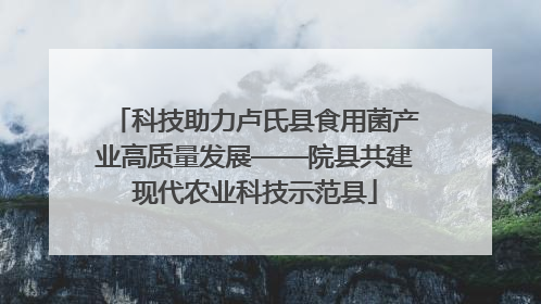 科技助力卢氏县食用菌产业高质量发展——院县共建现代农业科技示范县