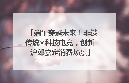 端午穿越未来！非遗传统×科技电竞，创新沪郊嘉定消费场景