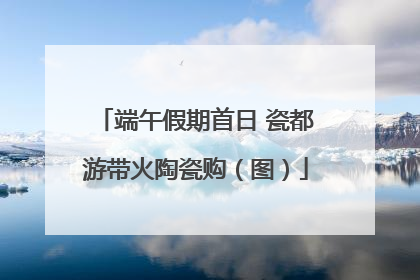端午假期首日 瓷都游带火陶瓷购（图）