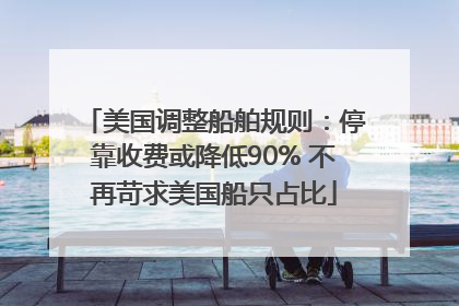美国调整船舶规则：停靠收费或降低90% 不再苛求美国船只占比