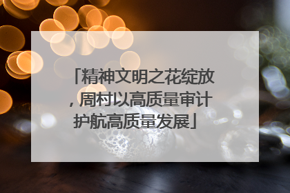 精神文明之花绽放，周村以高质量审计护航高质量发展