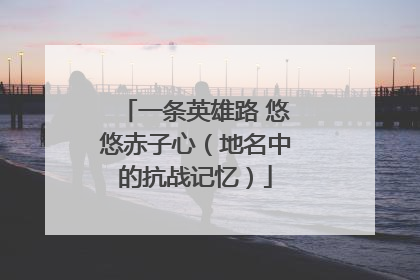 一条英雄路 悠悠赤子心（地名中的抗战记忆）