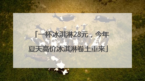 一杯冰淇淋28元，今年夏天高价冰淇淋卷土重来