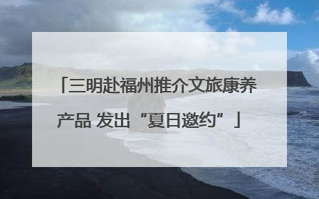 三明赴福州推介文旅康养产品 发出“夏日邀约”