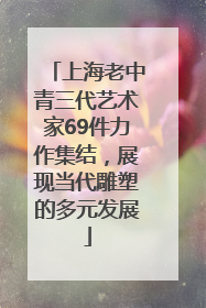 上海老中青三代艺术家69件力作集结，展现当代雕塑的多元发展