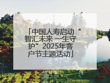 中国人寿启动“智汇未来 一生守护”2025年客户节主题活动