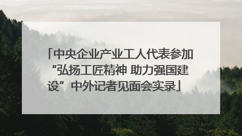 中央企业产业工人代表参加“弘扬工匠精神 助力强国建设”中外记者见面会实录