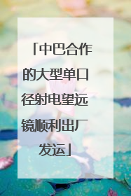 中巴合作的大型单口径射电望远镜顺利出厂发运