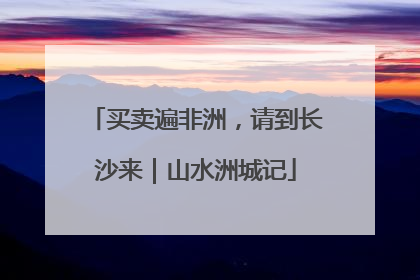买卖遍非洲，请到长沙来｜山水洲城记