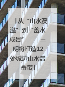 从“山水漫溢”到“蓄水成景”——三明将打造12处城边山水滞蓄带
