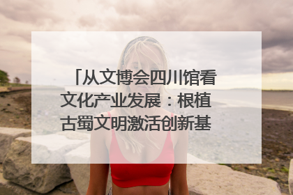 从文博会四川馆看文化产业发展：根植古蜀文明激活创新基因｜文博向“新”