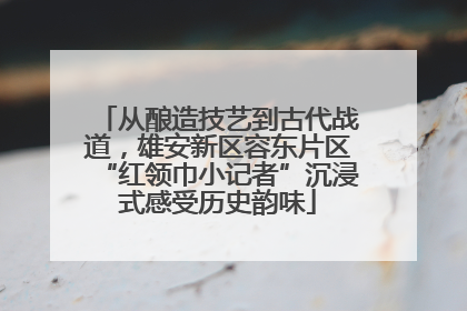 从酿造技艺到古代战道，雄安新区容东片区“红领巾小记者”沉浸式感受历史韵味