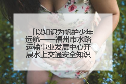 以知识为帆护少年远航——福州市水路运输事业发展中心开展水上交通安全知识进校园活动