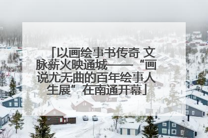 以画绘事书传奇 文脉薪火映通城——“画说尤无曲的百年绘事人生展”在南通开幕