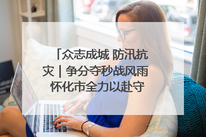 众志成城 防汛抗灾｜争分夺秒战风雨 怀化市全力以赴守护人民群众安全