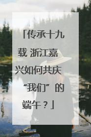 传承十九载 浙江嘉兴如何共庆“我们”的端午？