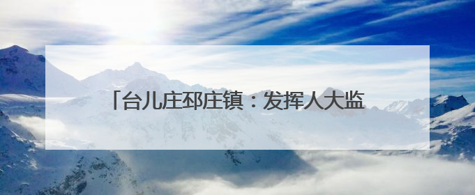 台儿庄邳庄镇：发挥人大监督作用 助力人居环境提升