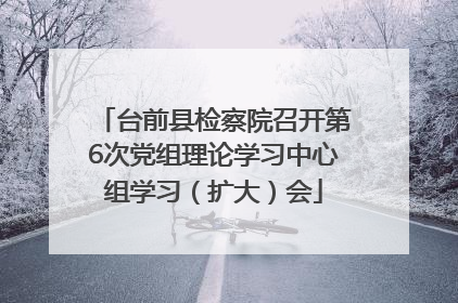 台前县检察院召开第6次党组理论学习中心组学习（扩大）会