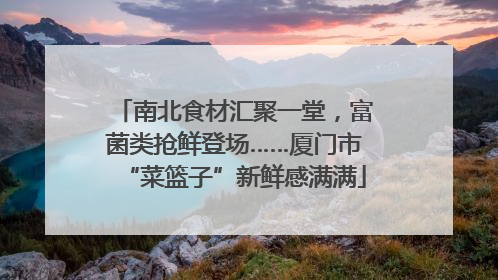 南北食材汇聚一堂，富菌类抢鲜登场……厦门市“菜篮子”新鲜感满满
