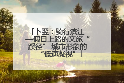 卜翌：骑行滨江——假日上路的文旅“蹊径” 城市形象的“低速凝视”