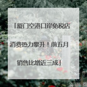 厦门空港口岸免税店消费热力攀升！前五月销售比增近三成