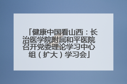 健康中国看山西：长治医学院附属和平医院召开党委理论学习中心组（扩大）学习会